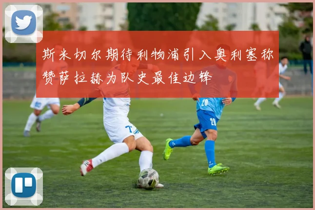 斯米切尔期待利物浦引入奥利塞称赞萨拉赫为队史最佳边锋