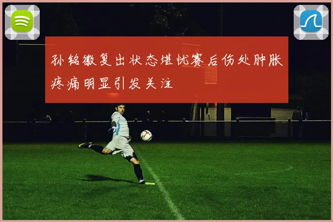 孙铭徽复出状态堪忧赛后伤处肿胀疼痛明显引发关注